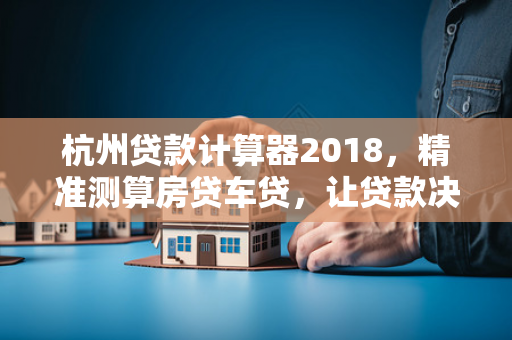 杭州贷款计算器2018,精准测算房贷车贷,让贷款决策更明智 杭州贷款计算器2018,精准测算房贷车贷,让贷款决策更明智