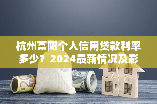 杭州富阳个人信用贷款利率多少?2024最新情况及影响因素解析