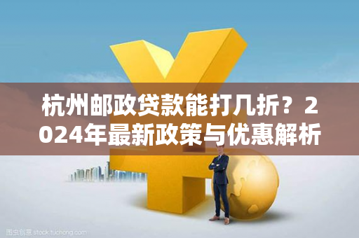 杭州邮政贷款能打几折?2024年最新政策与优惠解析 杭州邮政贷款能打几折?2024年最新政策与优惠解析