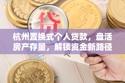 杭州置换式个人贷款,盘活房产存量,解锁资金新路径 杭州置换式个人贷款,盘活房产存量,解锁资金新路径