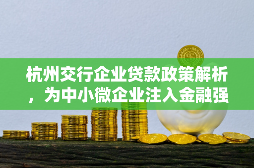 杭州交行企业贷款政策解析,为中小微企业注入金融强心剂
