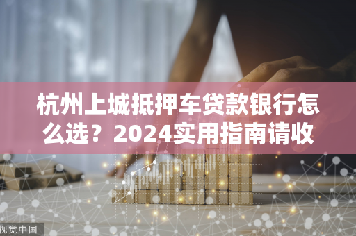 杭州上城抵押车贷款银行怎么选?2024实用指南请收好 杭州上城抵押车贷款银行怎么选?2024实用指南请收好