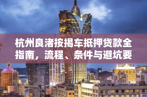 杭州良渚按揭车抵押贷款全指南,流程、条件与避坑要点 杭州良渚按揭车抵押贷款全指南,流程、条件与避坑要点