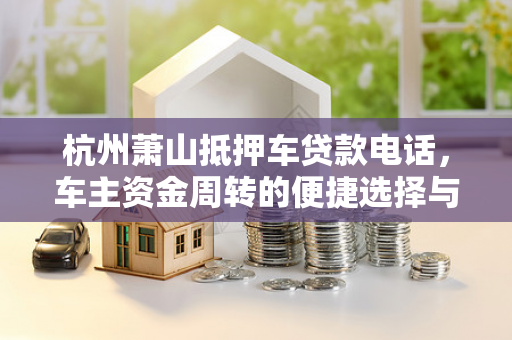 杭州萧山抵押车贷款电话,车主资金周转的便捷选择与实用攻略 杭州萧山抵押车贷款电话,车主资金周转的便捷选择与实用攻略