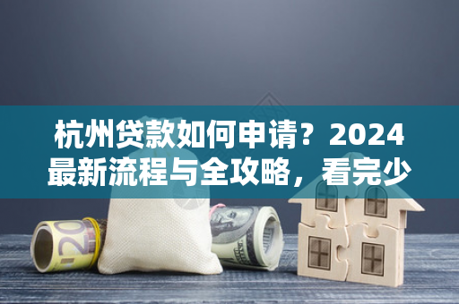 杭州贷款如何申请?2024最新流程与全攻略,看完少走弯路!