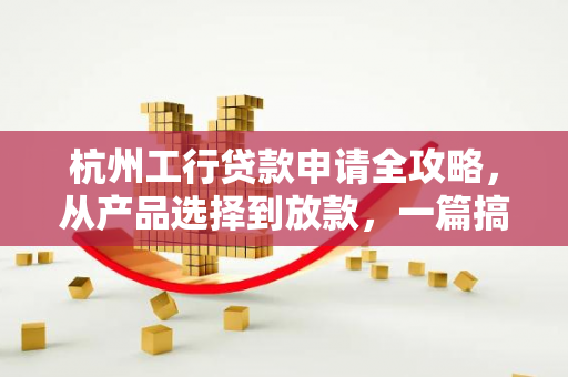 杭州工行贷款申请全攻略,从产品选择到放款,一篇搞定!