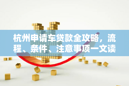 杭州申请车贷款全攻略,流程、条件、注意事项一文读懂
