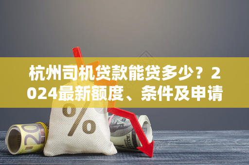 杭州司机贷款能贷多少?2024最新额度、条件及申请指南 杭州司机贷款能贷多少?2024最新额度、条件及申请指南