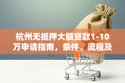 杭州无抵押大额贷款1-10万申请指南,条件、流程及避坑要点