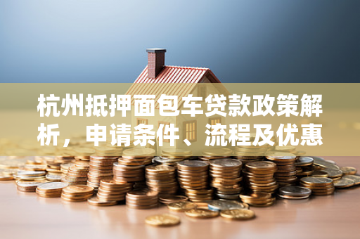 杭州抵押面包车贷款政策解析,申请条件、流程及优惠指南