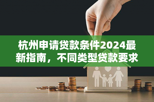 杭州申请贷款条件2024最新指南,不同类型贷款要求一文读懂