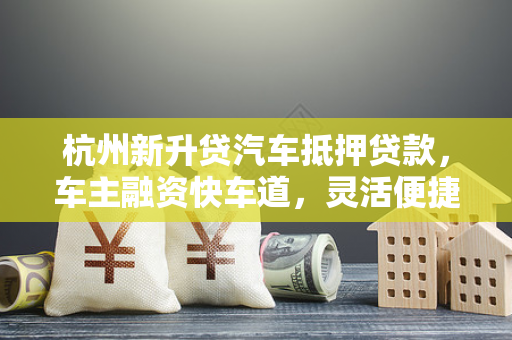 杭州新升贷汽车抵押贷款，车主融资快车道，灵活便捷解资金之急
