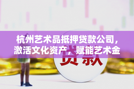 杭州艺术品抵押贷款公司,激活文化资产,赋能艺术金融新生态