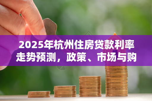 2025年杭州住房贷款利率走势预测,政策、市场与购房者的选择
