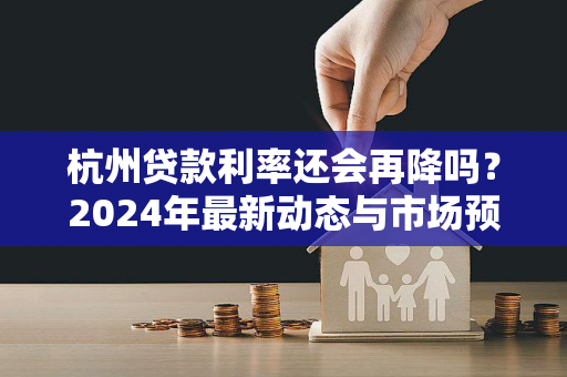 杭州贷款利率还会再降吗?2024年最新动态与市场预判