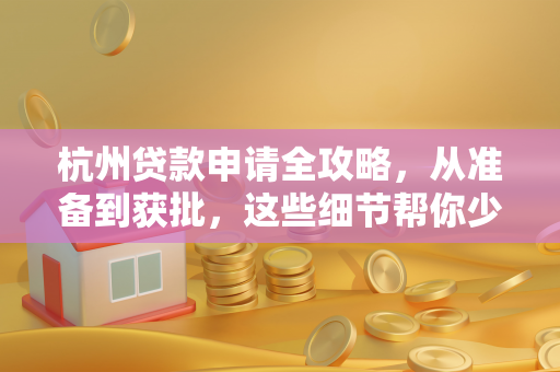 杭州贷款申请全攻略,从准备到获批,这些细节帮你少走弯路
