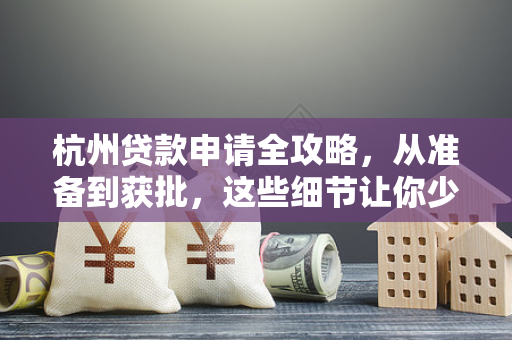 杭州贷款申请全攻略,从准备到获批,这些细节让你少走弯路