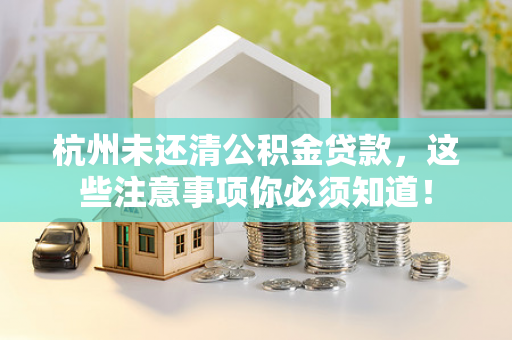 杭州未还清公积金贷款,这些注意事项你必须知道!