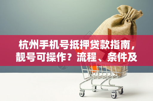 杭州手机号抵押贷款指南,靓号可操作?流程、条件及风险提示