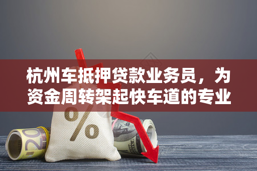杭州车抵押贷款业务员,为资金周转架起快车道的专业桥梁