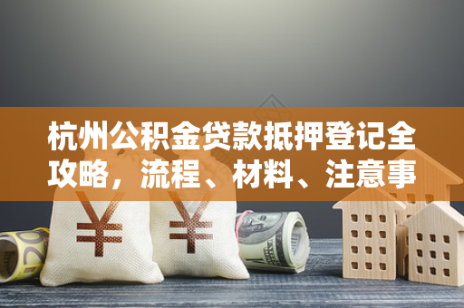 杭州公积金贷款抵押登记全攻略，流程、材料、注意事项一文通