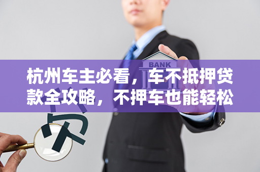 杭州车主必看,车不抵押贷款全攻略,不押车也能轻松拿钱!