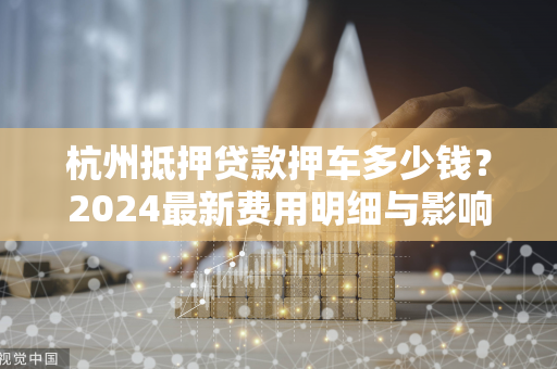 杭州抵押贷款押车多少钱?2024最新费用明细与影响因素全解析