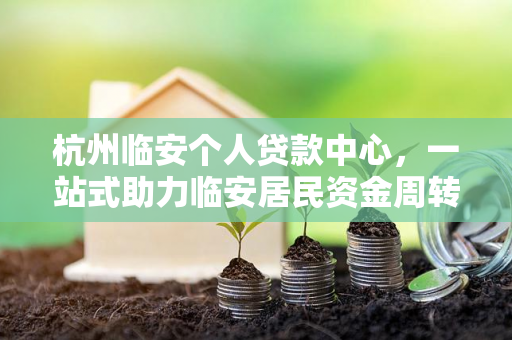 杭州临安个人贷款中心,一站式助力临安居民资金周转与生活升级