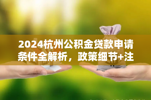 2024杭州公积金贷款申请条件全解析,政策细节+注意事项
