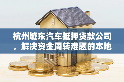 杭州城东汽车抵押贷款公司,解决资金周转难题的本地化靠谱之选 杭州城东汽车抵押贷款公司,解决资金周转难题的本地化靠谱之选
