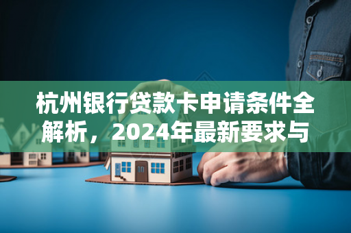 杭州银行贷款卡申请条件全解析,2024年最新要求与办理指南