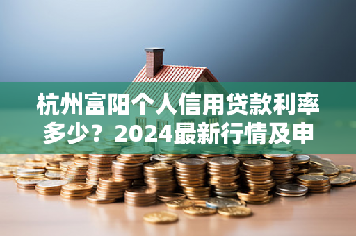 杭州富阳个人信用贷款利率多少?2024最新行情及申请指南