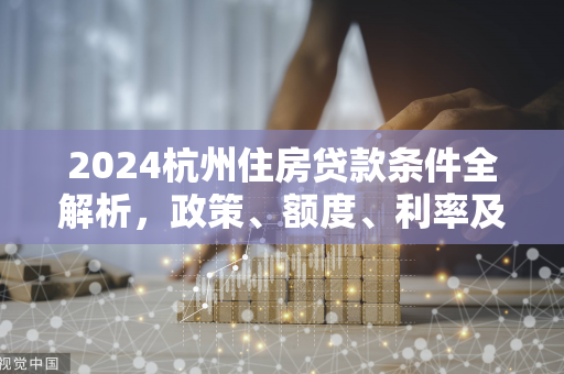 2024杭州住房贷款条件全解析,政策、额度、利率及申请指南