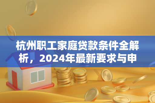 杭州职工家庭贷款条件全解析,2024年最新要求与申请指南