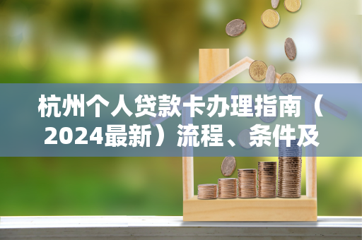 杭州个人贷款卡办理指南(2024最新)流程、条件及避坑要点 杭州个人贷款卡办理指南(2024最新)流程、条件及避坑要点