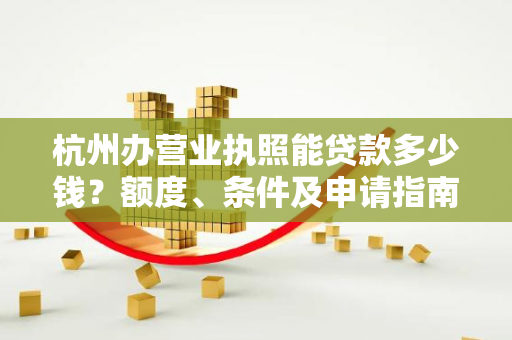 杭州办营业执照能贷款多少钱?额度、条件及申请指南全解析