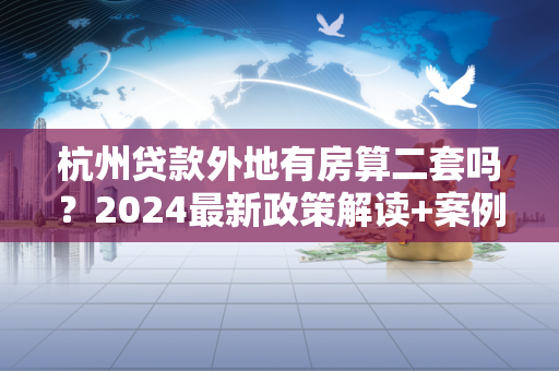 杭州贷款外地有房算二套吗?2024最新政策解读+案例分析