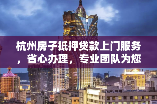 杭州房子抵押贷款上门服务,省心办理,专业团队为您上门解忧