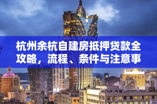 杭州余杭自建房抵押贷款全攻略,流程、条件与注意事项解析