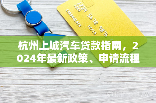杭州上城汽车贷款指南,2024年最新政策、申请流程与避坑技巧