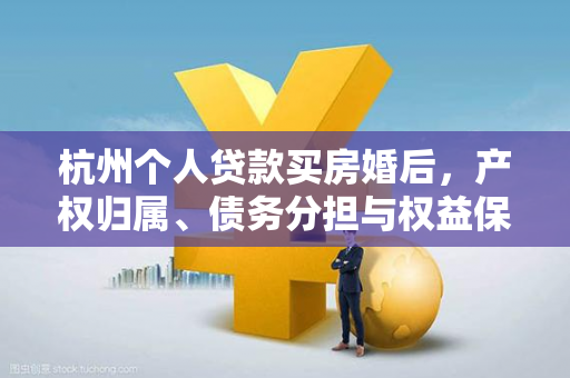杭州个人贷款买房婚后,产权归属、债务分担与权益保障全解析