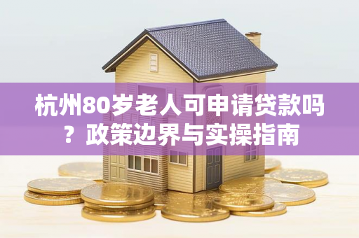 杭州80岁老人可申请贷款吗?政策边界与实操指南