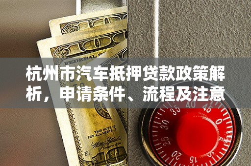 杭州市汽车抵押贷款政策解析,申请条件、流程及注意事项