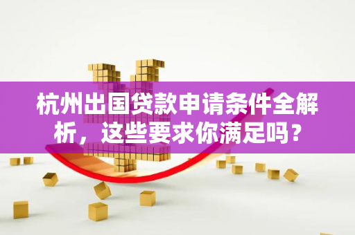 杭州出国贷款申请条件全解析,这些要求你满足吗?