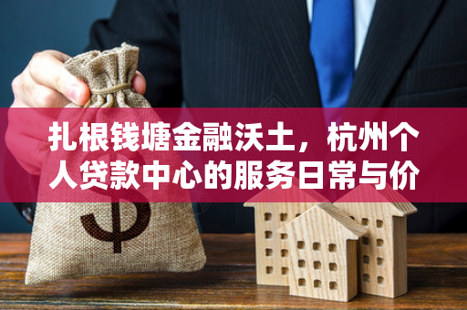扎根钱塘金融沃土,杭州个人贷款中心的服务日常与价值答卷