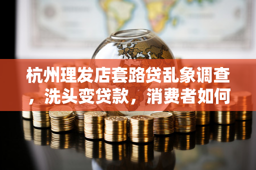 杭州理发店套路贷乱象调查,洗头变贷款,消费者如何避坑?