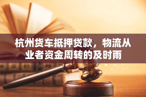 杭州货车抵押贷款,物流从业者资金周转的及时雨