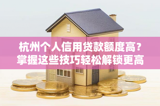 杭州个人信用贷款额度高?掌握这些技巧轻松解锁更高额度!