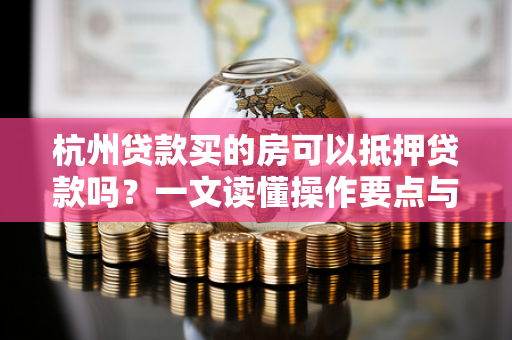 杭州贷款买的房可以抵押贷款吗?一文读懂操作要点与注意事项