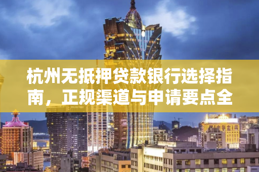 杭州无抵押贷款银行选择指南,正规渠道与申请要点全解析 杭州无抵押贷款银行选择指南,正规渠道与申请要点全解析